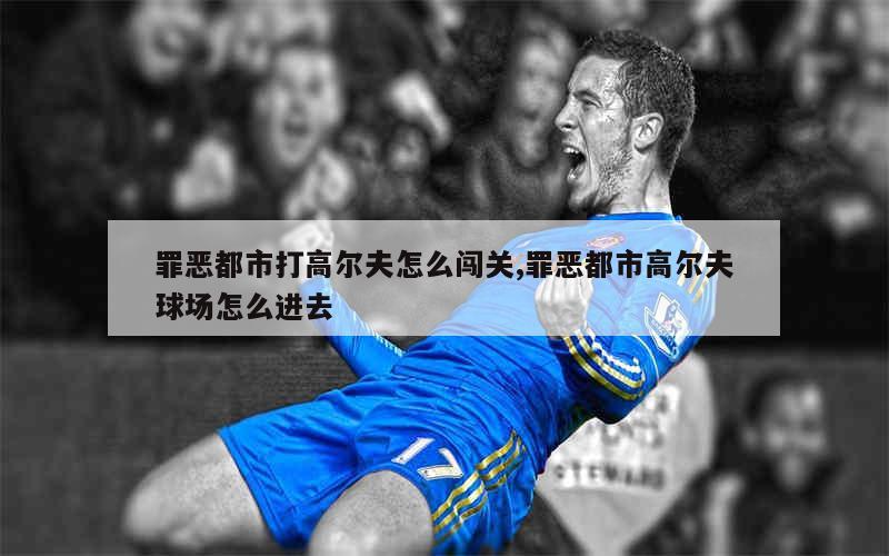 罪恶都市打高尔夫怎么闯关,罪恶都市高尔夫球场怎么进去